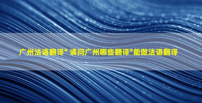 广州法语翻译公司 请问广州哪些翻译公司能做法语翻译